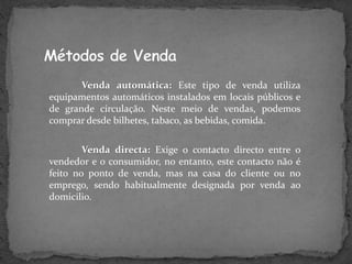 Venda automática: Este tipo de venda utiliza
equipamentos automáticos instalados em locais públicos e
de grande circulação. Neste meio de vendas, podemos
comprar desde bilhetes, tabaco, as bebidas, comida.
Venda directa: Exige o contacto directo entre o
vendedor e o consumidor, no entanto, este contacto não é
feito no ponto de venda, mas na casa do cliente ou no
emprego, sendo habitualmente designada por venda ao
domicilio.
 