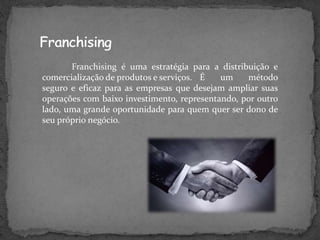 Franchising é uma estratégia para a distribuição e
comercialização de produtos e serviços. É um método
seguro e eficaz para as empresas que desejam ampliar suas
operações com baixo investimento, representando, por outro
lado, uma grande oportunidade para quem quer ser dono de
seu próprio negócio.
 