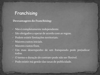 Desvantagens do Franchising:
 Não é completamente independente.
 São obrigados a operar de acordo com as regras.
 Podem existir limitações territoriais.
 Maiores custos iniciais.
 Maiores custos fixos.
 Um mau desempenho de um franqueado pode prejudicar
todos.
 O termo e duração do contrato pode não ser flexível.
 Pode existir má gestão das taxas de publicidade.
 