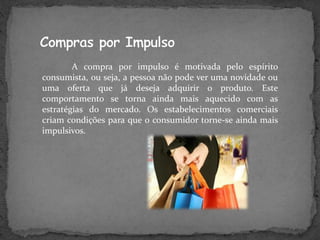 A compra por impulso é motivada pelo espírito
consumista, ou seja, a pessoa não pode ver uma novidade ou
uma oferta que já deseja adquirir o produto. Este
comportamento se torna ainda mais aquecido com as
estratégias do mercado. Os estabelecimentos comerciais
criam condições para que o consumidor torne-se ainda mais
impulsivos.
 