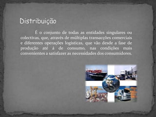 É o conjunto de todas as entidades singulares ou
colectivas, que, através de múltiplas transacções comerciais
e diferentes operações logísticas, que vão desde a fase de
produção até á de consumo, nas condições mais
convenientes a satisfazer as necessidades dos consumidores.
 