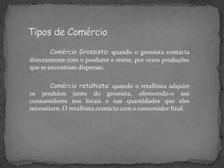 Comércio Grossista: quando o grossista contacta
directamente com o produtor e reúne, por vezes produções
que se encontram dispersas.
Comércio retalhista: quando o retalhista adquire
os produtos junto do grossista, oferecendo-o aos
consumidores nos locais e nas quantidades que eles
necessitam. O retalhista contacta com o consumidor final.
 