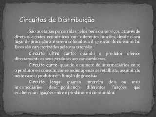 São as etapas percorridas pelos bens ou serviços, através de
diversos agentes económicos com diferentes funções, desde o seu
lugar de produção até serem colocados á disposição do consumidor.
Estes são caracterizados pela sua extensão.
Circuito ultra curto: quando o produtor oferece
directamente os seus produtos aos consumidores.
Circuito curto: quando o numero de intermediários entre
o produtor e o consumidor se reduz apenas ao retalhista, assumindo
neste caso o produtor em função de grossista.
Circuito longo: quando intervêm dois ou mais
intermediários desempenhando diferentes funções que
estabeleçam ligações entre o produtor e o consumidor.
 