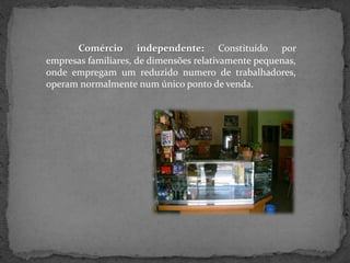 Comércio independente: Constituído por
empresas familiares, de dimensões relativamente pequenas,
onde empregam um reduzido numero de trabalhadores,
operam normalmente num único ponto de venda.
 
