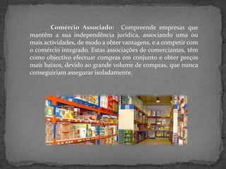 Comércio Associado: Compreende empresas que
mantêm a sua independência jurídica, associando uma ou
mais actividades, de modo a obter vantagens, e a competir com
o comércio integrado. Estas associações de comerciantes, têm
como objectivo efectuar compras em conjunto e obter preços
mais baixos, devido ao grande volume de compras, que nunca
conseguiriam assegurar isoladamente.
 
