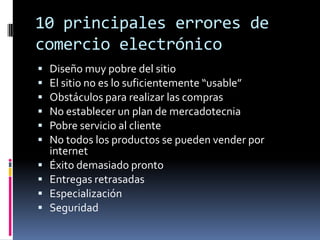10 principales errores de comercio electrónicoDiseño muy pobre del sitioEl sitio no es lo suficientemente “usable”Obstáculos para realizar las comprasNo establecer un plan de mercadotecniaPobre servicio al clienteNo todos los productos se pueden vender por internetÉxito demasiado prontoEntregas retrasadasEspecializaciónSeguridad