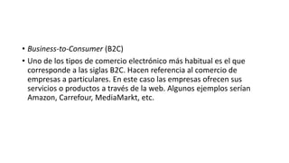 • Business-to-Consumer (B2C)
• Uno de los tipos de comercio electrónico más habitual es el que
corresponde a las siglas B2C. Hacen referencia al comercio de
empresas a particulares. En este caso las empresas ofrecen sus
servicios o productos a través de la web. Algunos ejemplos serían
Amazon, Carrefour, MediaMarkt, etc.
 