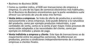 • Business-to-Business (B2B)
• Como su nombre indica, el B2B son transacciones de empresa a
empresa. Es uno de los tipos de comercio electrónico más habituales.
En el Business-to-Business encontramos que la parte vendedora suele
ofrecer sus servicios de una de estas tres formas:
• Venta única a empresas. Se trata de oferta de productos o servicios
exclusivamente a otras empresas. Esto puede deberse a la naturaleza
del producto, como por ejemplo productos industriales, o por
cantidades de venta, como es la venta al por mayor. Estos procesos de
venta están adaptados a las necesidades del cliente, como por
ejemplo en métodos y plazos de pago.
• Venta indistinta a empresa y cliente. Este tipo de transacciones se da
mayormente entre los pequeños comercios. No diferencian en
productos, precios o condiciones independientemente de si compran
empresas o clientes finales.
 