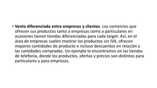 • Venta diferenciada entre empresas y clientes. Los comercios que
ofrecen sus productos tanto a empresas como a particulares en
ocasiones tienen tiendas diferenciadas para cada target. Así, en el
área de empresas suelen mostrar los productos sin IVA, ofrecen
mayores cantidades de producto e incluso descuentos en relación a
las cantidades compradas. Un ejemplo lo encontramos en las tiendas
de telefonía, donde los productos, ofertas y precios son distintos para
particulares y para empresas.
 