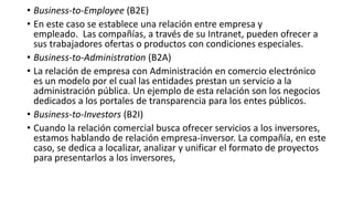 • Business-to-Employee (B2E)
• En este caso se establece una relación entre empresa y
empleado. Las compañías, a través de su Intranet, pueden ofrecer a
sus trabajadores ofertas o productos con condiciones especiales.
• Business-to-Administration (B2A)
• La relación de empresa con Administración en comercio electrónico
es un modelo por el cual las entidades prestan un servicio a la
administración pública. Un ejemplo de esta relación son los negocios
dedicados a los portales de transparencia para los entes públicos.
• Business-to-Investors (B2I)
• Cuando la relación comercial busca ofrecer servicios a los inversores,
estamos hablando de relación empresa-inversor. La compañía, en este
caso, se dedica a localizar, analizar y unificar el formato de proyectos
para presentarlos a los inversores,
 