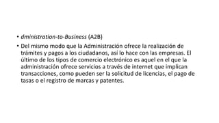 • dministration-to-Business (A2B)
• Del mismo modo que la Administración ofrece la realización de
trámites y pagos a los ciudadanos, así lo hace con las empresas. El
último de los tipos de comercio electrónico es aquel en el que la
administración ofrece servicios a través de internet que implican
transacciones, como pueden ser la solicitud de licencias, el pago de
tasas o el registro de marcas y patentes.
 
