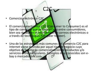 C2C
• Comercio electrónico C2C
• El comercio electrónico C2C (Consumer to Consumer) es el
tipo de comercio que se lleva a ...