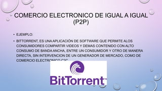 COMERCIO ELECTRONICO DE IGUAL A IGUAL
(P2P)
• EJEMPLO:
• BITTORRENT, ES UNA APLICACIÓN DE SOFTWARE QUE PERMITE ALOS
CONSUMIDORES COMPARTIR VIDEOS Y DEMAS CONTENIDO CON ALTO
CONSUMO DE BANDA ANCHA, ENTRE UN CONSUMIDOR Y OTRO DE MANERA
DIRECTA, SIN INTERVENCION DE UN GENERADOR DE MERCADO, COMO DE
COMERCIO ELECTRONICO C2C.

 
