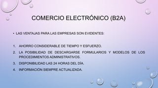 COMERCIO ELECTRÓNICO (B2A)
• LAS VENTAJAS PARA LAS EMPRESAS SON EVIDENTES:

1. AHORRO CONSIDERABLE DE TIEMPO Y ESFUERZO.
2. LA POSIBILIDAD DE DESCARGARSE FORMULARIOS Y MODELOS DE LOS
PROCEDIMIENTOS ADMINISTRATIVOS.
3. DISPONIBILIDAD LAS 24 HORAS DEL DÍA.
4. INFORMACIÓN SIEMPRE ACTUALIZADA.

 