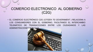COMERCIO ELECTRONICO AL GOBIERNO
(C2G)
• EL COMERCIO ELECTRÓNICO C2G (CITIZEN TO GOVERNMENT ) RELACIONA A
LOS CONSUMIDORES CON EL GOBIERNO, FACILITANDO EL INTERCAMBIO
TELEMÁTICO DE TRANSACCIONES ENTRE LOS CIUDADANOS Y LAS
ADMINISTRACIONES PÚBLICAS.

 