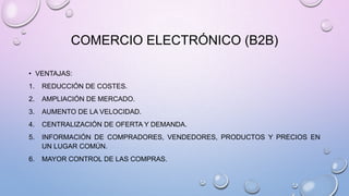 COMERCIO ELECTRÓNICO (B2B)
• VENTAJAS:
1.

REDUCCIÓN DE COSTES.

2.

AMPLIACIÓN DE MERCADO.

3.

AUMENTO DE LA VELOCIDAD.

4.

CENTRALIZACIÓN DE OFERTA Y DEMANDA.

5.

INFORMACIÓN DE COMPRADORES, VENDEDORES, PRODUCTOS Y PRECIOS EN
UN LUGAR COMÚN.

6.

MAYOR CONTROL DE LAS COMPRAS.

 