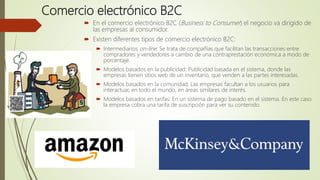 Comercio electrónico B2C
 En el comercio electrónico B2C (Business to Consumer) el negocio va dirigido de
las empresas al consumidor.
 Existen diferentes tipos de comercio electrónico B2C:
 Intermediarios on-line: Se trata de compañías que facilitan las transacciones entre
compradores y vendedores a cambio de una contraprestación económica a modo de
porcentaje.
 Modelos basados en la publicidad: Publicidad basada en el sistema, donde las
empresas tienen sitios web de un inventario, que venden a las partes interesadas.
 Modelos basados en la comunidad: Las empresas facultan a los usuarios para
interactuar, en todo el mundo, en áreas similares de interés.
 Modelos basados en tarifas: En un sistema de pago basado en el sistema. En este caso
la empresa cobra una tarifa de suscripción para ver su contenido.
 
