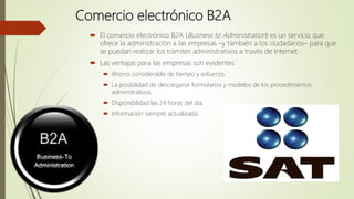 Comercio electrónico B2A
 El comercio electrónico B2A (Business to Administration) es un servicio que
ofrece la administración a las empresas –y también a los ciudadanos– para que
se puedan realizar los trámites administrativos a través de Internet.
 Las ventajas para las empresas son evidentes:
 Ahorro considerable de tiempo y esfuerzo.
 La posibilidad de descargarse formularios y modelos de los procedimientos
administrativos.
 Disponibilidad las 24 horas del día.
 Información siempre actualizada.
 