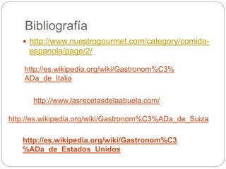 Bibliografía
 http://www.nuestrogourmet.com/category/comida-
espanola/page/2/
http://es.wikipedia.org/wiki/Gastronom%C3%
ADa_de_Italia
http://www.lasrecetasdelaabuela.com/
http://es.wikipedia.org/wiki/Gastronom%C3%ADa_de_Suiza
http://es.wikipedia.org/wiki/Gastronom%C3
%ADa_de_Estados_Unidos
 