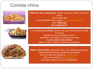 Comida china
Tallarines con Langostinos. Bueno pues aquí tenéis la primera
de las
tres recetas que
os he prometido para nuestra cena de San Valentín,
unos Tallarines
con Langostinos
Con el arroz tres delicias siempre hay quien discute sobre si cada
uno de los
ingredientes que se añaden al arroz
constituyen una “delicia”, de ser así este sería
un arroz chino cinco delicias
(jamón, tortilla, gambas, zanahoria y guisantes
fideos chinos fritos realmente ricos y muy fáciles de preparar.
Además también tengo pendiente para dentro
de unos días otra receta de comida china,
sera una receta de pollo al limón,
que estoy seguro que no os defraudará.
 