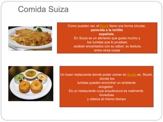 Comida Suiza
Como pueden ver, el Rosti tiene una forma circular,
parecida a la tortilla
española.
En Suiza es un alimento que gusta mucho y
los turistas que lo prueban,
acaban encantados con su sabor, su textura,
entre otras cosas
Un buen restaurante donde poder comer en Suiza es Stucki,
donde los
turistas pueden encontrar un ambiente
acogedor.
Es un restaurante cuya arquitectura es realmente
novedosa
y clásica al mismo tiempo
 