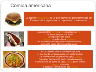 Comida americana
La popular hamburguesa es un claro ejemplo de plato identificado con
Estados Unidos y que posee un origen en la cocina europea.
preparada bien hervida, o frita, servida en un pan
con forma alargada que suele
acompañarse con algún
aderezo como Ketchup y mostaza.
El tipo de salchicha empleado en la elaboración
del perrito puede diferir según los gustos
Es un plato sazonado que resulta picante
, y que puede ser preparados con bastante chile.
La Jambalaya es un plato muy típico Cajun.
Con sabor típicamente fuerte usando cualquie
r combinación de carne de vaca, cerdo, pollo, jamón,
chorizo ahumado
o pescado, normalmente con tomate.
 