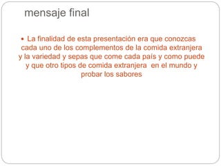 mensaje final
 La finalidad de esta presentación era que conozcas
cada uno de los complementos de la comida extranjera
y la variedad y sepas que come cada país y como puede
y que otro tipos de comida extranjera en el mundo y
probar los sabores
 