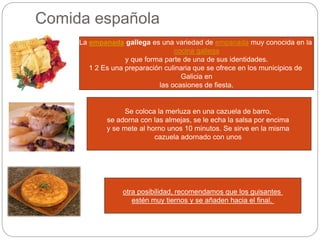 Comida española
La empanada gallega es una variedad de empanada muy conocida en la
cocina gallega
y que forma parte de una de sus identidades.
1 2 Es una preparación culinaria que se ofrece en los municipios de
Galicia en
las ocasiones de fiesta.
Se coloca la merluza en una cazuela de barro,
se adorna con las almejas, se le echa la salsa por encima
y se mete al horno unos 10 minutos. Se sirve en la misma
cazuela adornado con unos
otra posibilidad, recomendamos que los guisantes
estén muy tiernos y se añaden hacia el final.
 