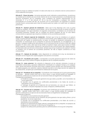 aquél en el que se celebre la reunión. En tales ocho días no se contarán el de la convocatoria ni
el de realización de la junta.

Artículo 8º.- Clases de juntas.- Las juntas generales serán ordinarias y extraordinarias. Las primeras
se reunirán por lo menos una vez al año, dentro de los tres meses posteriores a la finalización del
ejercicio económico de la compañía, para considerar los asuntos especificados en los
numerales 2º, 3º y 4º del artículo 231 de la Ley de Compañías y cualquier otro asunto
puntualizado en el orden del día, de acuerdo con la convocatoria. Las segundas se reunirán
cuando fueren convocadas para tratar los asuntos para los cuales, en cada caso, se hubieren
promovido.

Artículo 9º.- Quórum general de instalación.- Salvo que la ley disponga otra cosa, la junta
general se instalará, en primera convocatoria, con la concurrencia de por lo menos el 50% del
capital pagado. Con igual salvedad, en segunda convocatoria, se instalará con el número de
accionistas presentes, siempre que se cumplan los demás requisitos de ley. En esta última
convocatoria se expresará que la junta se instalará con los accionistas presentes.

Artículo 10º.- Quórum especial de instalación.- Siempre que la ley no establezca un quórum
mayor, la junta general se instalará, en primera convocatoria, para deliberar sobre el aumento o
disminución de capital, la transformación, la fusión, la escisión, la disolución anticipada de la
compañía, la reactivación de la compañía en proceso de liquidación, la convalidación y, en
general, cualquier modificación del estatuto con la concurrencia de al menos el 50% del capital
pagado. En estos casos, salvo que la ley señale un quórum mayor, para que la junta se instale
previa segunda convocatoria, bastará la concurrencia de la tercera parte del capital pagado.
Cuando preceda una tercera convocatoria, siempre que la ley no prevea otro quórum, la junta
se instalará con el número de accionistas presentes. De ello se dejará constancia en esta
convocatoria.

Artículo 11º.- Quórum de decisión.- Salvo disposición en contrario de la ley, las decisiones se
tomarán con la mayoría del capital pagado concurrente a la reunión.

Artículo 12º.- Facultades de la junta.- Corresponde a la junta general el ejercicio de todas las
facultades que la ley confiere al órgano de gobierno de la compañía anónima.

Artículo 13.- Junta universal.- No obstante lo dispuesto en los artículos anteriores, la junta se
entenderá convocada y quedará válidamente constituida en cualquier tiempo y en cualquier
lugar, dentro del territorio nacional, para tratar cualquier asunto siempre que esté presente todo
el capital pagado y los asistentes, quienes deberán suscribir el acta bajo sanción de nulidad de
las resoluciones, acepten por unanimidad la celebración de la junta.

Artículo 14º.- Presidente de la compañía.- El presidente será nombrado por la junta general para
un período…. (puede oscilar entre uno y cinco años), a cuyo término podrá ser reelegido. El
presidente continuará en el ejercicio de sus funciones hasta ser legalmente reemplazado.
Corresponde al presidente:
         a) Presidir las reuniones de junta general a las que asista y suscribir, con el secretario, las
          actas respectivas;
         b) Suscribir con el gerente los certificados provisionales o los títulos de acción, y
          extenderlos a los accionistas; y,
         c) Subrogar al gerente en el ejercicio de sus funciones, en caso de que faltare, se
          ausentare o estuviere impedido de actuar, temporal o definitivamente.

Artículo 15º.- Gerente de la compañía.- El gerente será nombrado por la junta general para un
período…..(puede oscilar entre uno y cinco años), a cuyo término podrá ser reelegido. El
gerente continuará en el ejercicio de sus funciones hasta ser legalmente reemplazado.
Corresponde al gerente:
         a) Convocar a las reuniones de junta general;
         b) Actuar de secretario de las reuniones de junta general a las que asista y firmar, con el
         presidente, las actas respectivas;
         c) Suscribir con el presidente los certificados provisionales o los títulos de acción, y
         extenderlos a los accionistas;
         d) Ejercer la representación legal, judicial y extrajudicial de la compañía, sin perjuicio de
         lo dispuesto en el artículo 12 de la Ley de Compañías; y,
         e) Ejercer las atribuciones previstas para los administradores en la Ley de Compañías.



                                                                                                     16
 