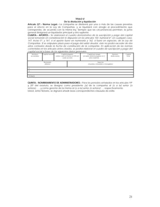 TITULO V
                                    De la disolución y liquidación
Artículo 22º.- Norma Legal.- La compañía se disolverá por una o más de las causas previstas
para el efecto en la Ley de Compañías, y se liquidará con arreglo al procedimiento que
corresponda, de acuerdo con la misma ley. Siempre que las circunstancias permitan, la junta
general designará un liquidador principal y otro suplente.
CUARTA.- APORTES.- Se elaborará el cuadro demostrativo de la suscripción y pago del capital
social tomando en consideración lo dispuesto en los artículos 150, numeral 6º, en cualquier caso,
147, inciso 5º, y 161, si el aporte fuere en numerario y 162, si fuere en especies, de la Ley de
Compañías. Si se estipulare plazo para el pago del saldo deudor, éste no podrá exceder de dos
años contados desde la fecha de constitución de la compañía. En aplicación de las normas
contenidas en los artículos antes citados, se podría elaborar el cuadro de suscripción y pago del
capital social a base de los siguientes datos generales:
      Nombres      Capital suscrito          Capital pagado                    Capital por pagar              Número      Capital
     accionistas                      (debe cubrir al menos el 25% de   (el saldo deberá pagarse en 2        deAcciones    Total
                                              cada acción)                       años máximo)

                    Numerario                                                             Especies
                     (dinero)                                                 (muebles, inmuebles o intangibles)

1.
2.
…..
TOTALES:



QUINTA.- NOMBRAMIENTO DE ADMINISTRADORES.- Para los períodos señalados en los artículos 19º
y 20º del estatuto, se designa como presidente (a) de la compañía al (o a la) señor (o
señora)….., y como gerente de la misma al (o a la) señor (o señora)…., respectivamente.
Usted, señor Notario, se dignará añadir lasas correspondientes cláusulas de estilo.




                                                                                                                              21
 