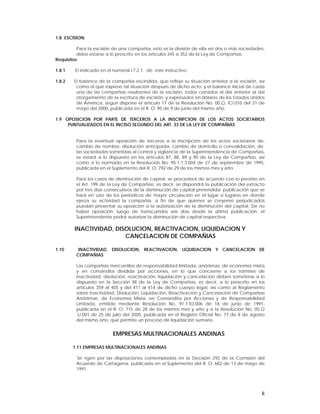 1.8 ESCISION:

          Para la escisión de una compañía, esto es la división de ella en dos o más sociedades,
          debe estarse a lo prescrito en los artículos 345 a 352 de la Ley de Compañías.
Requisitos:

1.8.1    El indicado en el numeral l.7.2.1. de este instructivo.

1.8.2   El balance de la compañía escindida, que refleje su situación anterior a la escisión, así
         como el que exprese tal situación después de dicho acto, y el balance inicial de cada
         una de las compañías resultantes de la escisión, todos cerrados al día anterior al del
         otorgamiento de la escritura de escisión, y expresados en dólares de los Estados Unidos
         de América, según dispone el artículo 17 de la Resolución No. 00.Q. ICI.010 del 31 de
         mayo del 2000, publicada en el R. O. 95 de 9 de junio del mismo año.

1.9 OPOSICION POR PARTE DE TERCEROS A LA INSCRIPCION DE LOS ACTOS SOCIETARIOS
     PUNTUALIZADOS EN EL INCISO SEGUNDO DEL ART. 33 DE LA LEY DE COMPAÑIAS


         Para la eventual oposición de terceros a la inscripción de los actos societarios de,
         cambio de nombre, disolución anticipada, cambio de domicilio o convalidación, de
         las sociedades sometidas al control y vigilancia de la Superintendencia de Compañías,
         se estará a lo dispuesto en los artículos 87, 88, 89 y 90 de la Ley de Compañías, así
         como a lo normado en la Resolución No. 95.1.1.3.004 de 27 de septiembre de 1995,
         publicada en el Suplemento del R. O. 792 de 29 de los mismos mes y año.

         Para los casos de disminución de capital, se procederá de acuerdo con lo previsto en
         el Art. 199 de la Ley de Compañías; es decir, se dispondrá la publicación del extracto
         por tres días consecutivos de la disminución de capital pretendida; publicación que se
         hará en uno de los periódicos de mayor circulación en el lugar o lugares en donde
         ejerza su actividad la compañía, a fin de que quienes se creyeren perjudicados
         puedan presentar su oposición a la autorización de la disminución del capital. De no
         haber oposición, luego de transcurridos seis días desde la última publicación, el
         Superintendente podrá autorizar la disminución de capital respectiva.

        INACTIVIDAD, DISOLUCION, REACTIVACION, LIQUIDACION Y
                        CANCELACION DE COMPAÑIAS

1.10      INACTIVIDAD, DISOLUCION, REACTIVACION, LIQUIDACION Y CANCELACION DE
         COMPAÑIAS

         Las compañías mercantiles de responsabilidad limitada, anónimas, de economía mixta
         y en comandita dividida por acciones, en lo que concierne a los trámites de
         inactividad, disolución, reactivación, liquidación y cancelación deben someterse a lo
         dispuesto en la Sección XII de la Ley de Compañías, es decir, a lo prescrito en los
         artículos 359 al 405 y del 411 al 414 de dicho cuerpo legal, así como al Reglamento
         sobre Inactividad, Disolución, Liquidación, Reactivación y Cancelación de Compañías
         Anónimas, de Economía Mixta, en Comandita por Acciones y de Responsabilidad
         Limitada, emitido mediante Resolución No. 91.1.03.006 de 18 de junio de 1991,
         publicada en el R. O. 715 de 28 de los mismos mes y año y a la Resolución No. 05.Q
         .IJ.001 de 25 de julio del 2005, publicada en el Registro Oficial No. 77 de 8 de agosto
         del mismo año, que permite un proceso de liquidación sumario.


                           EMPRESAS MULTINACIONALES ANDINAS

        1.11 EMPRESAS MULTINACIONALES ANDINAS

         Se rigen por las disposiciones contempladas en la Decisión 292 de la Comisión del
         Acuerdo de Cartagena, publicada en el Suplemento del R. O. 682 de 13 de mayo de
         1991.




                                                                                               8
 