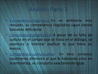 Análisis: Parte 3. Competencia lingüística :  En un ambiente más relajado, su competencia lingüística sigue siendo bastante deficiente. Competencia pragmática :  A pesar de su falta de cultura en el campo que se trata en el diálogo, se aventura a intentar explicar lo que tiene en mente. Competencia comunicativa :  En otro contexto totalmente diferente al que le habíamos visto en la entrevista, se comporta exactamente igual. 