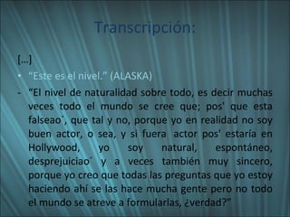 Transcripción: […] “ Este es el nivel.” (ALASKA)  “ El nivel de naturalidad sobre todo, es decir muchas veces todo el mundo se cree que; pos' que esta falseao´, que tal y no, porque yo en realidad no soy buen actor, o sea, y si fuera  actor pos' estaría en Hollywood, yo soy natural, espontáneo, desprejuiciao´ y a veces también muy sincero, porque yo creo que todas las preguntas que yo estoy haciendo ahí se las hace mucha gente pero no todo el mundo se atreve a formularlas, ¿verdad?” 