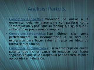 Análisis: Parte 3. Competencia lingüística :  Volviendo de nuevo a la entrevista, deja ver claramente con palabras como “desprejuiciao’ y pos’” que su fonología, al igual que su sintaxis no es precisamente amplia. Competencia pragmática :  Este último clip suma perfectamente su incompetencia a la hora de expresarse para hacer saber al resto sus ideas de forma clara y concisa. Competencia comunicativa :  En la transcripción queda patente que no es capaz de entablar dos frases seguidas sin que se le escapen un par de coletillas poco apropiadas en televisión. 