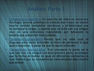 Análisis: Parte 1. Competencia lingüística :  En este clip de vídeo no tiene una fonología (acorta palabras) ni sintaxis (las frases no tienen mucho sentido completo) correctos, y el léxico que usa es coloquial o vulgar, y puesto que no está con sus amigos sino en una entrevista transmitida por televisión lo tendría que presentar más cuidado. Competencia pragmática :  Parece que no sabe usar el lenguaje para hacer entender al resto de personas lo que quiere expresar, a pesar de que le sepan entender. Competencia comunicativa :  Tras comparar la parte en la que sale con sus amigos con esta primera parte, se deduce que la forma de hablar es igual en diferentes contextos, lo cual implica que su competencia comunicativa deja mucho que desear. 