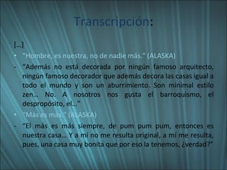 Transcripción : […] “ Hombre, es nuestra, no de nadie más.” (ALASKA) “ Además no está decorada por ningún famoso arquitecto, ningún famoso decorador que además decora las casas igual a todo el mundo y son un aburrimiento. Son minimal estilo zen… No. A nosotros nos gusta el barroquismo, el despropósito, el…” “ Más es más.” (ALASKA) “ El más es más siempre, de pum pum pum, entonces es nuestra casa… Y a mí no me resulta original, a mí me resulta, pues, una casa muy bonita que por eso la tenemos, ¿verdad?” 