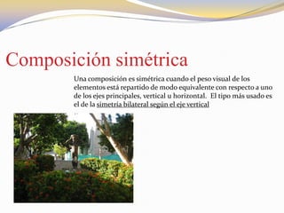 Composición simétrica
Una composición es simétrica cuando el peso visual de los
elementos está repartido de modo equivalente con respecto a uno
de los ejes principales, vertical u horizontal. El tipo más usado es
el de la simetría bilateral según el eje vertical
 