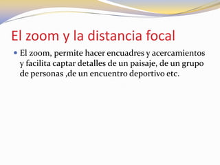 El zoom y la distancia focal
 El zoom, permite hacer encuadres y acercamientos
y facilita captar detalles de un paisaje, de un grupo
de personas ,de un encuentro deportivo etc.
 