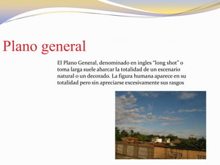 Plano general
El Plano General, denominado en ingles “long shot” o
toma larga suele abarcar la totalidad de un escenario
natural o un decorado. La figura humana aparece en su
totalidad pero sin apreciarse excesivamente sus rasgos
 