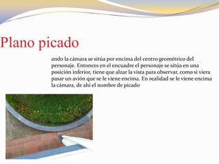 Plano picado
ando la cámara se sitúa por encima del centro geométrico del
personaje. Entonces en el encuadre el personaje se sitúa en una
posición inferior, tiene que alzar la vista para observar, como si viera
pasar un avión que se le viene encima. En realidad se le viene encima
la cámara, de ahí el nombre de picado
 
