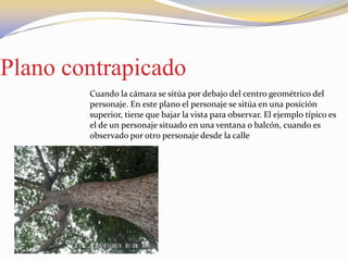 Plano contrapicado
Cuando la cámara se sitúa por debajo del centro geométrico del
personaje. En este plano el personaje se sitúa en una posición
superior, tiene que bajar la vista para observar. El ejemplo típico es
el de un personaje situado en una ventana o balcón, cuando es
observado por otro personaje desde la calle
 