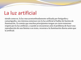La luz artificial
siendo como es, la luz mas acostumbradamente utilizada por fotógrafos y
camarógrafos, nos interesa comenzar con la luz artificial al hablar de fuentes de
iluminación. Es común que muchos principiantes tengan un cierto temeroso
respeto por la luz artificial, y cuando se encuentran ante el problema de hacer una
reproducción de una lámina o un texto, recurran a la iluminación diurna antes que
la artificial.
 