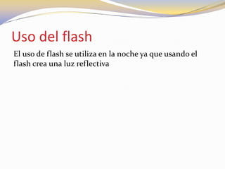 Uso del flash
El uso de flash se utiliza en la noche ya que usando el
flash crea una luz reflectiva
 