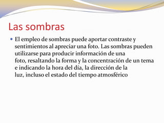 Las sombras
 El empleo de sombras puede aportar contraste y
sentimientos al apreciar una foto. Las sombras pueden
utilizarse para producir información de una
foto, resaltando la forma y la concentración de un tema
e indicando la hora del día, la dirección de la
luz, incluso el estado del tiempo atmosférico
 