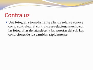 Contraluz
 Una fotografía tomada frente a la luz solar se conoce
como contraluz. El contraluz se relaciona mucho con
las fotografías del atardecer y las puestas del sol. Las
condiciones de luz cambian rápidamente
 
