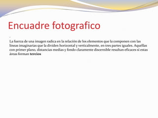 Encuadre fotografico
.
La fuerza de una imagen radica en la relación de los elementos que la componen con las
líneas imaginarias que la dividen horizontal y verticalmente, en tres partes iguales. Aquéllas
con primer plano, distancias medias y fondo claramente discernible resultan eficaces si estas
áreas forman tercios
 