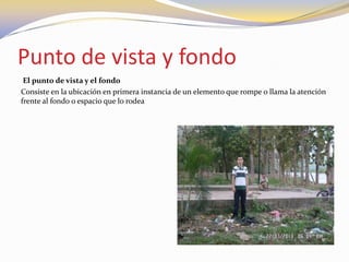 Punto de vista y fondo
El punto de vista y el fondo
Consiste en la ubicación en primera instancia de un elemento que rompe o llama la atención
frente al fondo o espacio que lo rodea
 