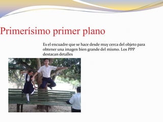 Primerísimo primer plano
Es el encuadre que se hace desde muy cerca del objeto para
obtener una imagen bien grande del mismo. Los PPP
destacan detalles
 