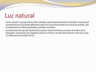 Luz natural
La luz natural es propia de los días soleados, especialmente hacia el mediodía. Su principal
característica es la acusada diferencia entre las zonas iluminadas y las zonas de sombra, que
se traducirá en sombras profundas y perfiles marcados.
La dureza de este tipo de iluminación ayuda a imprimir fuerza y carácter al motivo de la
fotografía, al presentar las imágenes intensos colores y un elevado contraste entre las zonas
con diferente intensidad de luz.
 