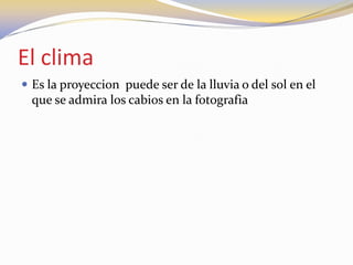 El clima
 Es la proyeccion puede ser de la lluvia o del sol en el
que se admira los cabios en la fotografia
 